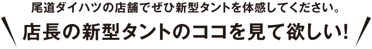 尾道ダイハツの店舗でぜひ新型タントを体験してください。店長の新型タントのココを見て欲しい!