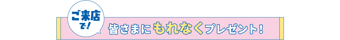 ご来店で!皆さまにもれなくプレゼント